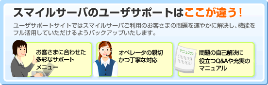 �X�}�C���T�[�o�̃��[�U�T�|�[�g�͂������Ⴄ�I�@���[�U�T�|�[�g�T�C�g�ł̓X�}�C���T�[�o�����p�̂��q���܂̖��𑬂₩�ɉ������A�@�\���t�����p���Ă���������悤�o�b�N�A�b�v�������܂��B�@���q���܂ɍ��킹�� ���ʂȃT�|�[�g ���j���[�@�I�y���[�^�̐e�؂����J�ȑΉ��@���̎��ȉ����� �𗧂�Q&A��[���̃}�j���A��